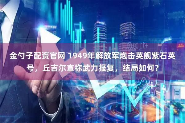 金勺子配资官网 1949年解放军炮击英舰紫石英号，丘吉尔宣称武力报复，结局如何？