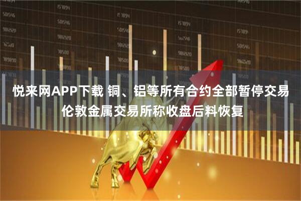 悦来网APP下载 铜、铝等所有合约全部暂停交易 伦敦金属交易所称收盘后料恢复