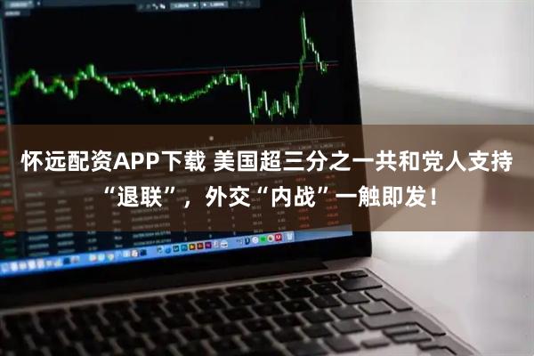 怀远配资APP下载 美国超三分之一共和党人支持“退联”，外交“内战”一触即发！