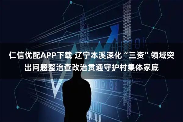 仁信优配APP下载 辽宁本溪深化“三资”领域突出问题整治查改治贯通守护村集体家底