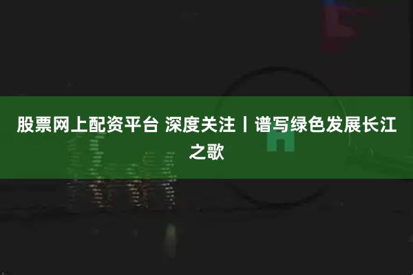 股票网上配资平台 深度关注丨谱写绿色发展长江之歌