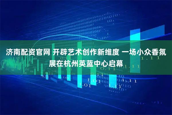 济南配资官网 开辟艺术创作新维度 一场小众香氛展在杭州英蓝中心启幕
