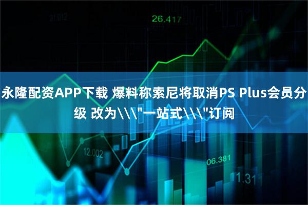 永隆配资APP下载 爆料称索尼将取消PS Plus会员分级 改为\＂一站式\＂订阅