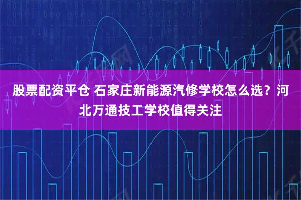 股票配资平仓 石家庄新能源汽修学校怎么选？河北万通技工学校值得关注