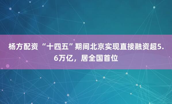 杨方配资 “十四五”期间北京实现直接融资超5.6万亿，居全国首位