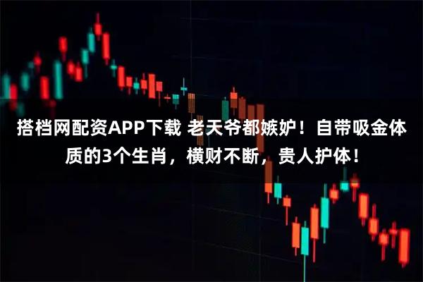 搭档网配资APP下载 老天爷都嫉妒！自带吸金体质的3个生肖，横财不断，贵人护体！