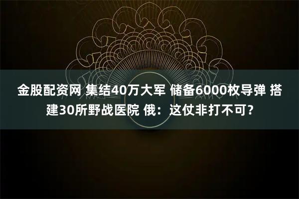 金股配资网 集结40万大军 储备6000枚导弹 搭建30所野战医院 俄：这仗非打不可？