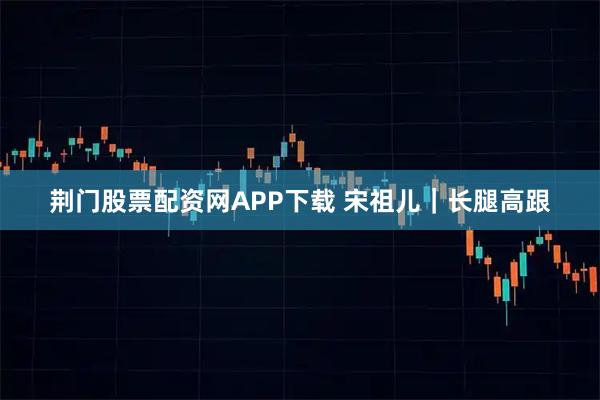 荆门股票配资网APP下载 宋祖儿｜长腿高跟