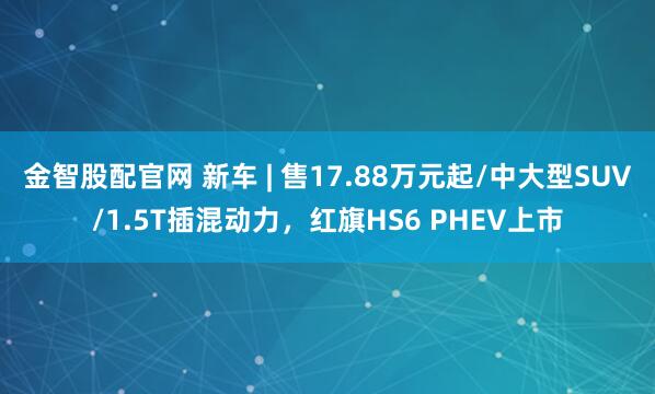 金智股配官网 新车 | 售17.88万元起/中大型SUV/1.5T插混动力，红旗HS6 PHEV上市