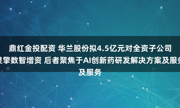 鼎红金投配资 华兰股份拟4.5亿元对全资子公司灵擎数智增资 后者聚焦于AI创新药研发解决方案及服务