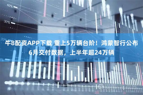 牛8配资APP下载 重上5万辆台阶！鸿蒙智行公布6月交付数据，上半年超24万辆