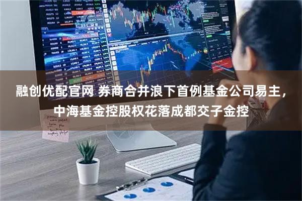 融创优配官网 券商合并浪下首例基金公司易主，中海基金控股权花落成都交子金控