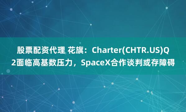 股票配资代理 花旗：Charter(CHTR.US)Q2面临高基数压力，SpaceX合作谈判或存障碍